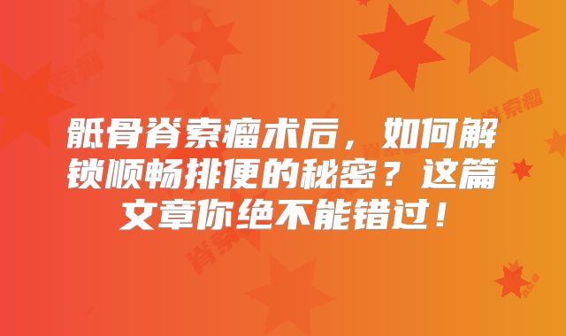 骶骨脊索瘤术后，如何解锁顺畅排便的秘密？这篇文章你绝不能错过！