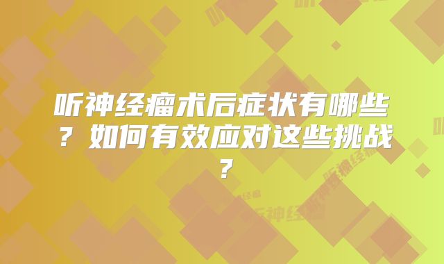 听神经瘤术后症状有哪些？如何有效应对这些挑战？