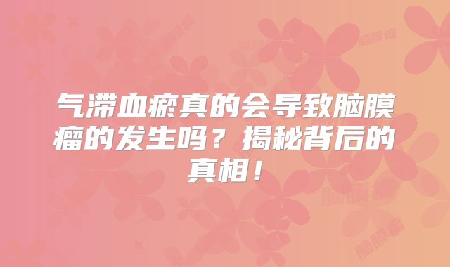气滞血瘀真的会导致脑膜瘤的发生吗？揭秘背后的真相！
