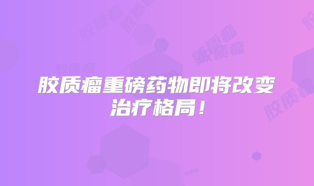 胶质瘤重磅药物即将改变治疗格局！