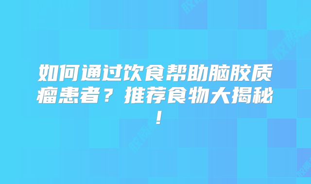 如何通过饮食帮助脑胶质瘤患者？推荐食物大揭秘！