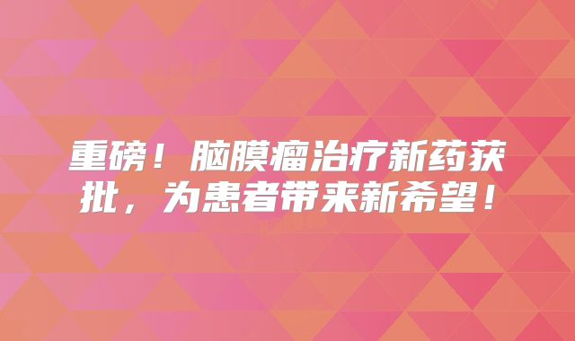 重磅！脑膜瘤治疗新药获批，为患者带来新希望！
