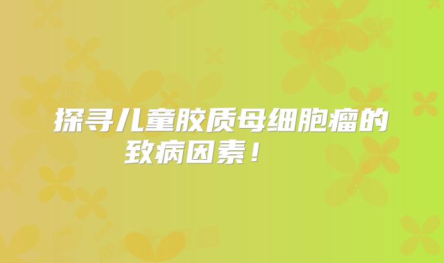 探寻儿童胶质母细胞瘤的致病因素！  