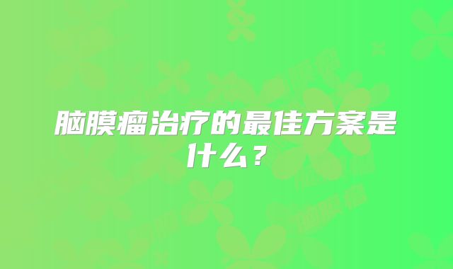 脑膜瘤治疗的最佳方案是什么？