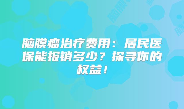 脑膜瘤治疗费用：居民医保能报销多少？探寻你的权益！