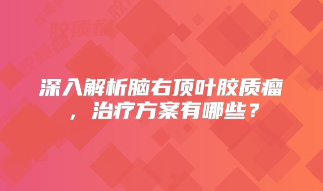 深入解析脑右顶叶胶质瘤，治疗方案有哪些？