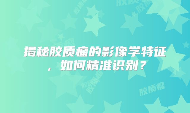 揭秘胶质瘤的影像学特征，如何精准识别？