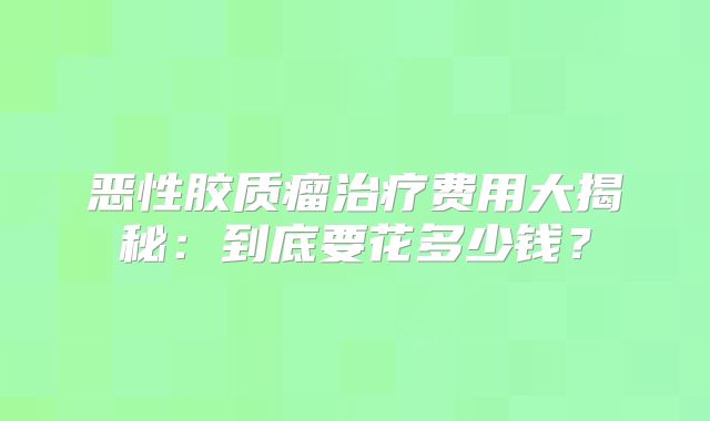 恶性胶质瘤治疗费用大揭秘：到底要花多少钱？