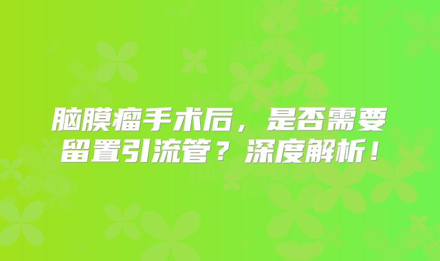 脑膜瘤手术后，是否需要留置引流管？深度解析！