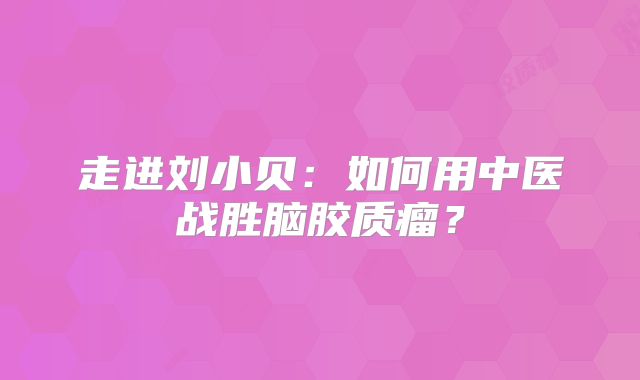 走进刘小贝：如何用中医战胜脑胶质瘤？
