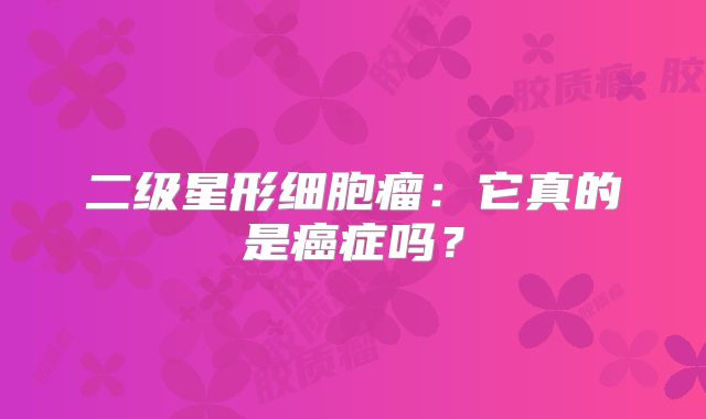 二级星形细胞瘤：它真的是癌症吗？