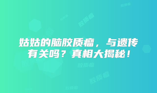 姑姑的脑胶质瘤，与遗传有关吗？真相大揭秘！