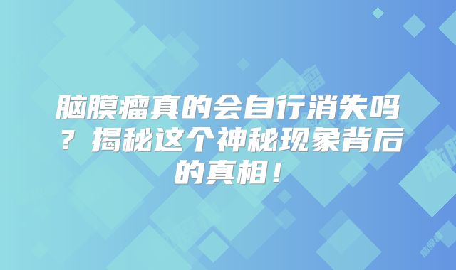 脑膜瘤真的会自行消失吗？揭秘这个神秘现象背后的真相！