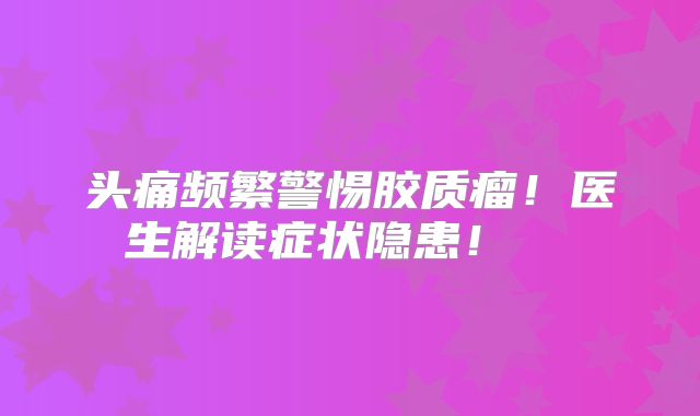 头痛频繁警惕胶质瘤！医生解读症状隐患！  