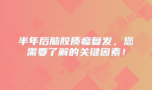 半年后脑胶质瘤复发，您需要了解的关键因素！