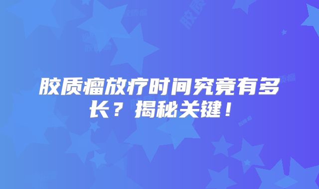 胶质瘤放疗时间究竟有多长？揭秘关键！
