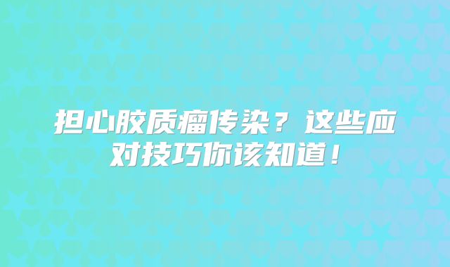担心胶质瘤传染？这些应对技巧你该知道！