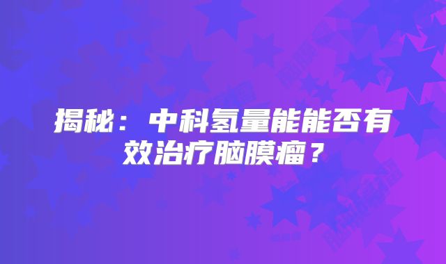 揭秘：中科氢量能能否有效治疗脑膜瘤？