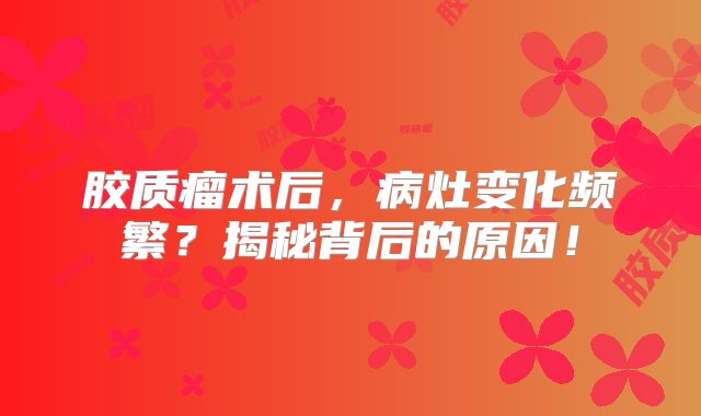 胶质瘤术后，病灶变化频繁？揭秘背后的原因！