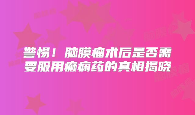警惕！脑膜瘤术后是否需要服用癫痫药的真相揭晓