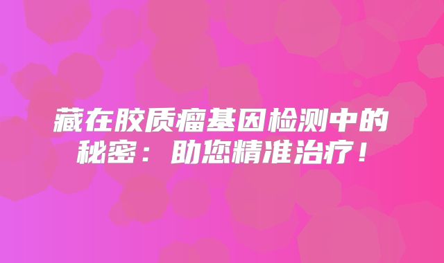 藏在胶质瘤基因检测中的秘密：助您精准治疗！