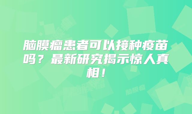 脑膜瘤患者可以接种疫苗吗？最新研究揭示惊人真相！