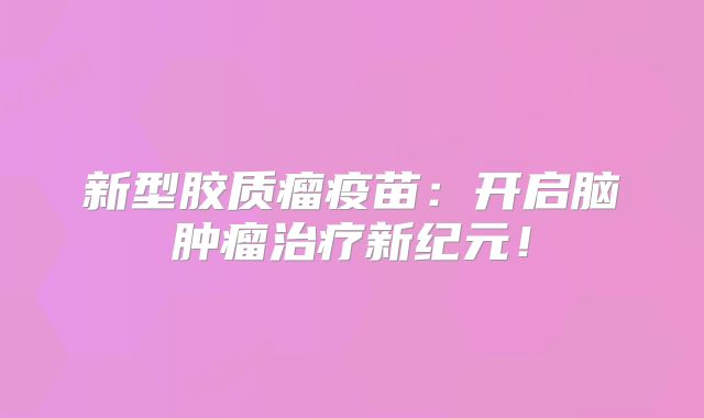 新型胶质瘤疫苗：开启脑肿瘤治疗新纪元！