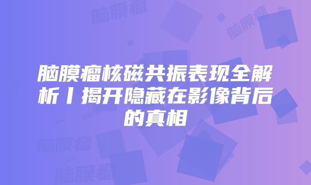 脑膜瘤核磁共振表现全解析丨揭开隐藏在影像背后的真相