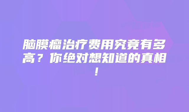 脑膜瘤治疗费用究竟有多高？你绝对想知道的真相！