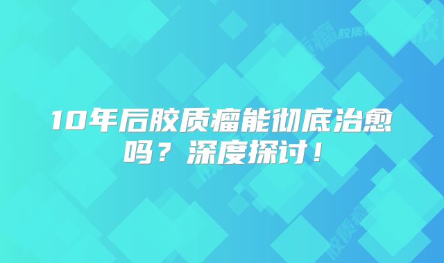10年后胶质瘤能彻底治愈吗？深度探讨！
