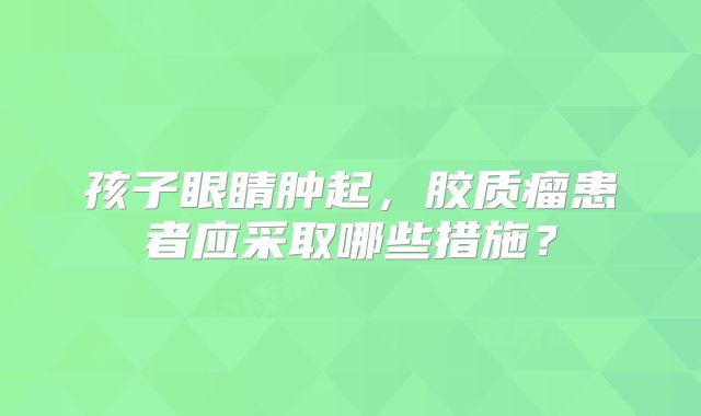 孩子眼睛肿起，胶质瘤患者应采取哪些措施？