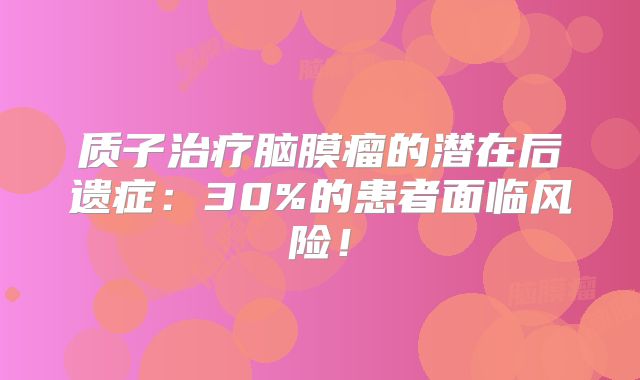 质子治疗脑膜瘤的潜在后遗症：30%的患者面临风险！
