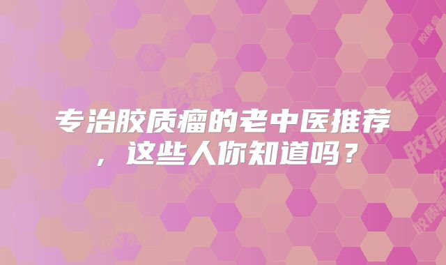 专治胶质瘤的老中医推荐，这些人你知道吗？