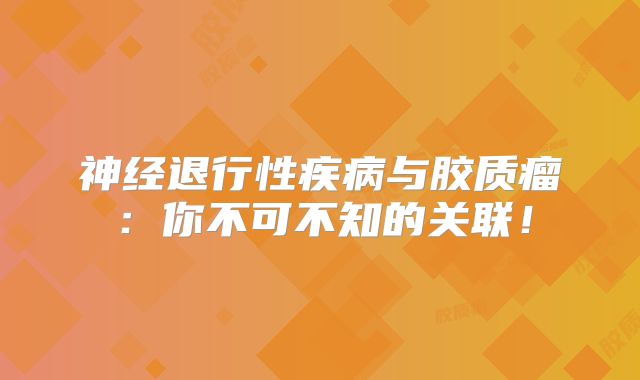 神经退行性疾病与胶质瘤：你不可不知的关联！