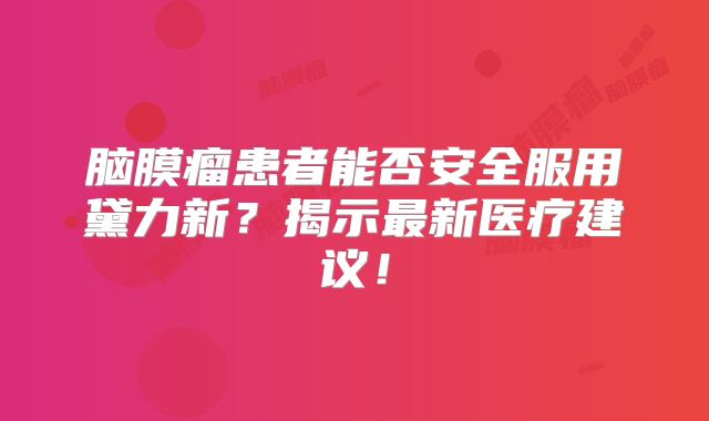 脑膜瘤患者能否安全服用黛力新？揭示最新医疗建议！