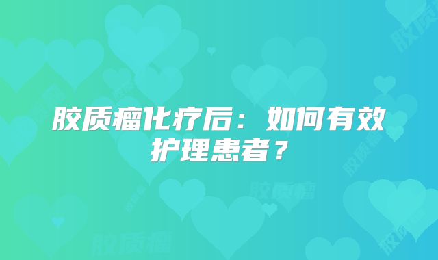 胶质瘤化疗后：如何有效护理患者？