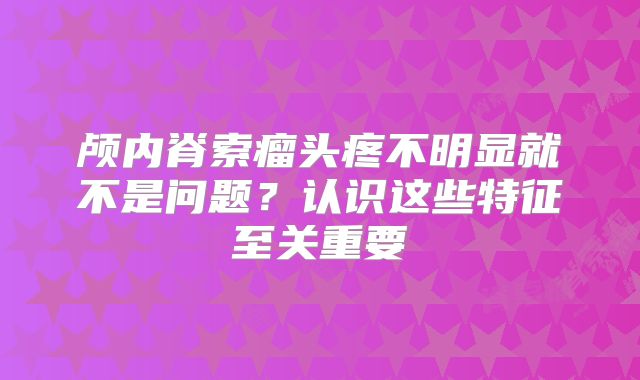 颅内脊索瘤头疼不明显就不是问题？认识这些特征至关重要