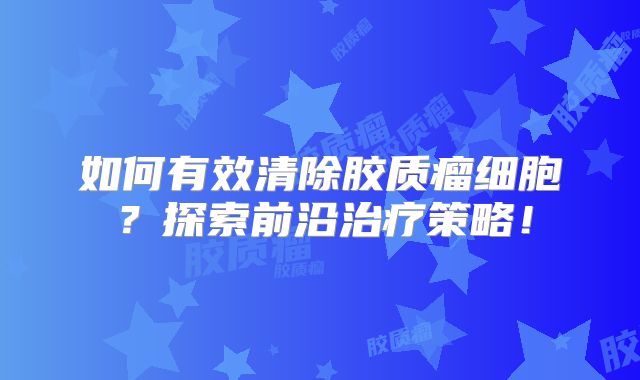 如何有效清除胶质瘤细胞？探索前沿治疗策略！