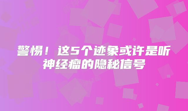 警惕！这5个迹象或许是听神经瘤的隐秘信号