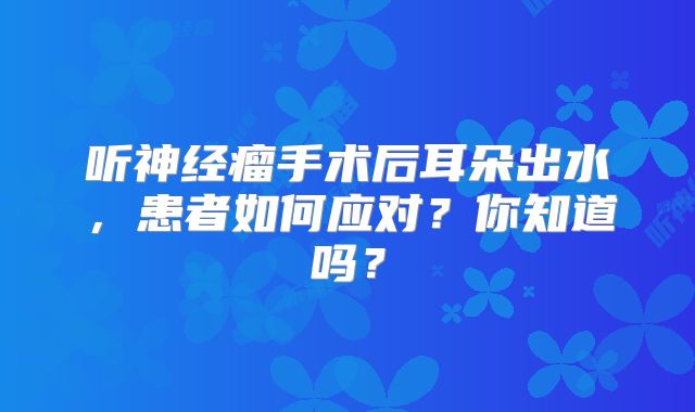 听神经瘤手术后耳朵出水，患者如何应对？你知道吗？