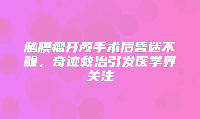 脑膜瘤开颅手术后昏迷不醒，奇迹救治引发医学界关注
