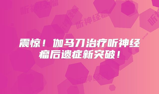 震惊！伽马刀治疗听神经瘤后遗症新突破！