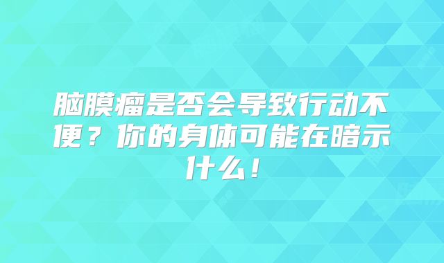 脑膜瘤是否会导致行动不便？你的身体可能在暗示什么！