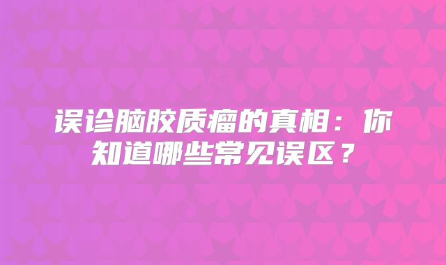 误诊脑胶质瘤的真相：你知道哪些常见误区？