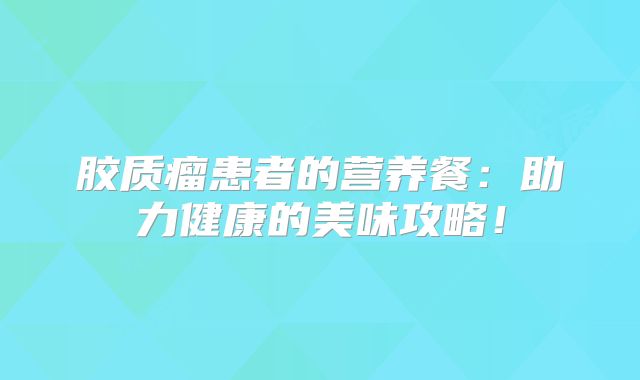 胶质瘤患者的营养餐：助力健康的美味攻略！