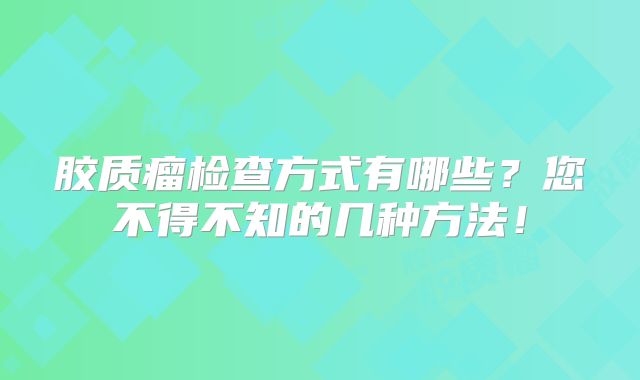 胶质瘤检查方式有哪些？您不得不知的几种方法！
