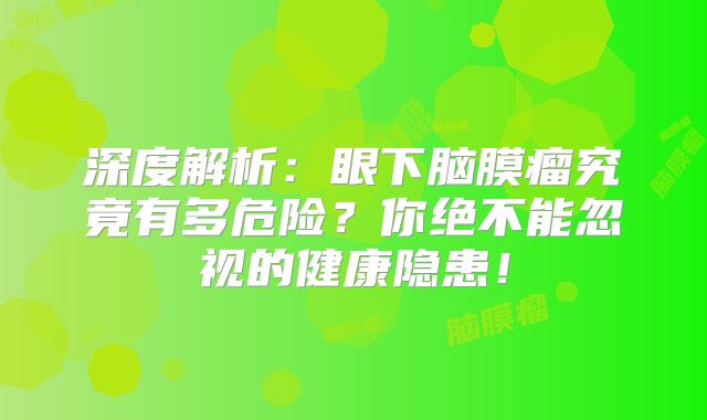 深度解析：眼下脑膜瘤究竟有多危险？你绝不能忽视的健康隐患！