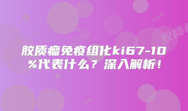 胶质瘤免疫组化ki67-10%代表什么？深入解析！