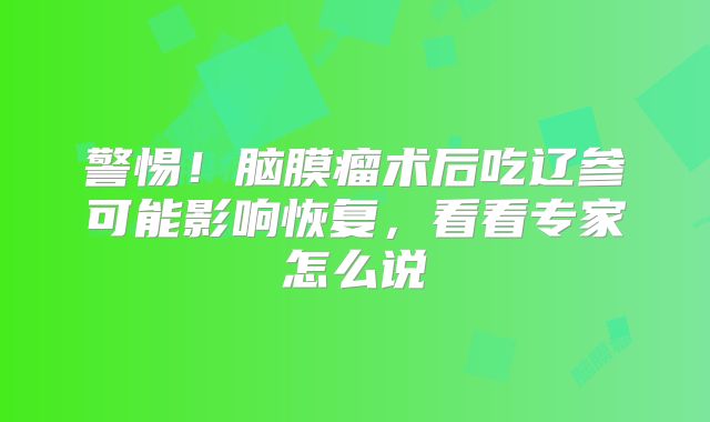 警惕！脑膜瘤术后吃辽参可能影响恢复，看看专家怎么说