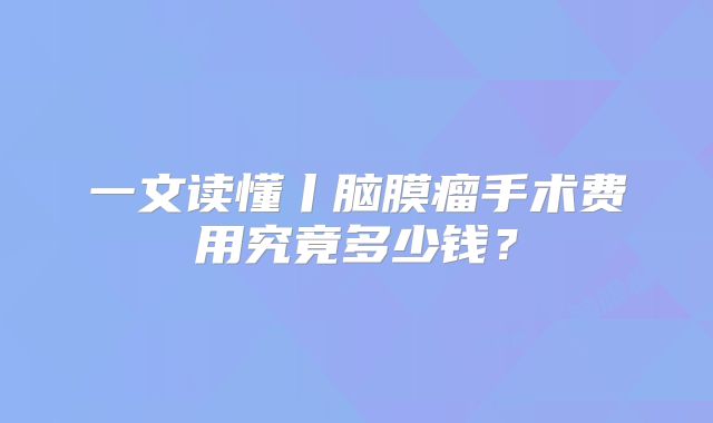 一文读懂丨脑膜瘤手术费用究竟多少钱？